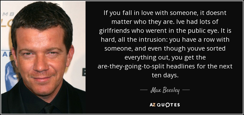 If you fall in love with someone, it doesnt matter who they are. Ive had lots of girlfriends who werent in the public eye. It is hard, all the intrusion: you have a row with someone, and even though youve sorted everything out, you get the are-they-going-to-split headlines for the next ten days. - Max Beesley