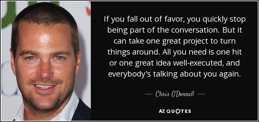 If you fall out of favor, you quickly stop being part of the conversation. But it can take one great project to turn things around. All you need is one hit or one great idea well-executed, and everybody's talking about you again. - Chris O'Donnell