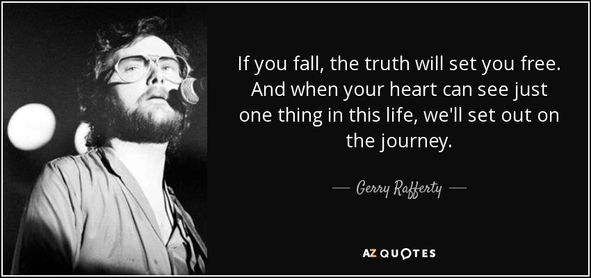 If you fall, the truth will set you free. And when your heart can see just one thing in this life, we'll set out on the journey. - Gerry Rafferty