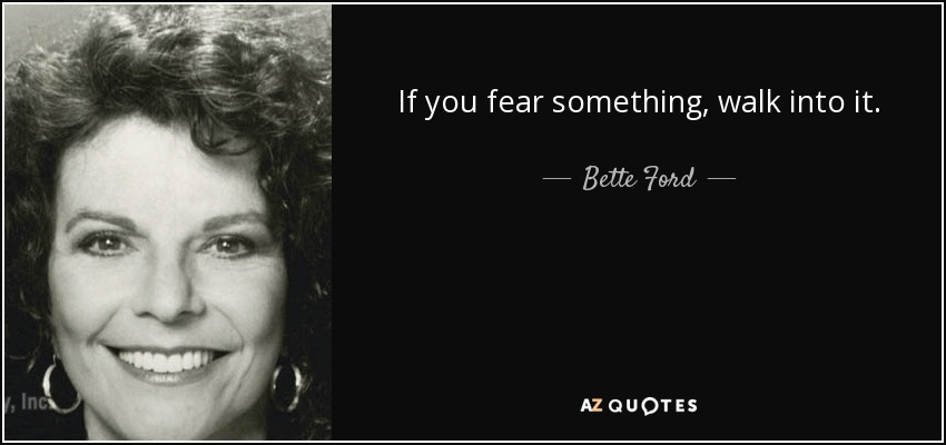 If you fear something, walk into it. - Bette Ford