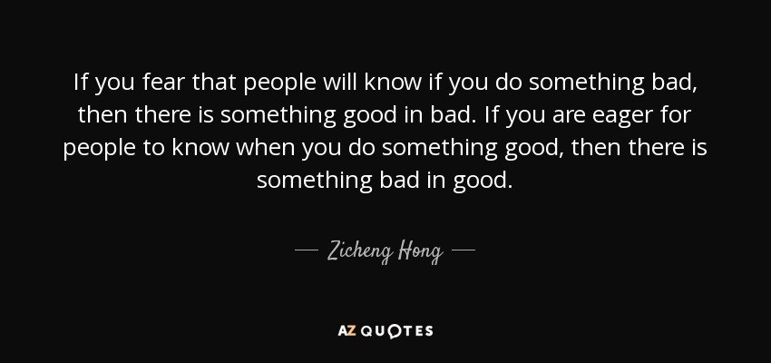 If you fear that people will know if you do something bad, then there is something good in bad. If you are eager for people to know when you do something good, then there is something bad in good. - Zicheng Hong