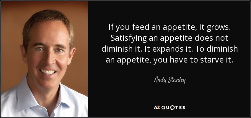 If you feed an appetite, it grows. Satisfying an appetite does not diminish it. It expands it. To diminish an appetite, you have to starve it. - Andy Stanley