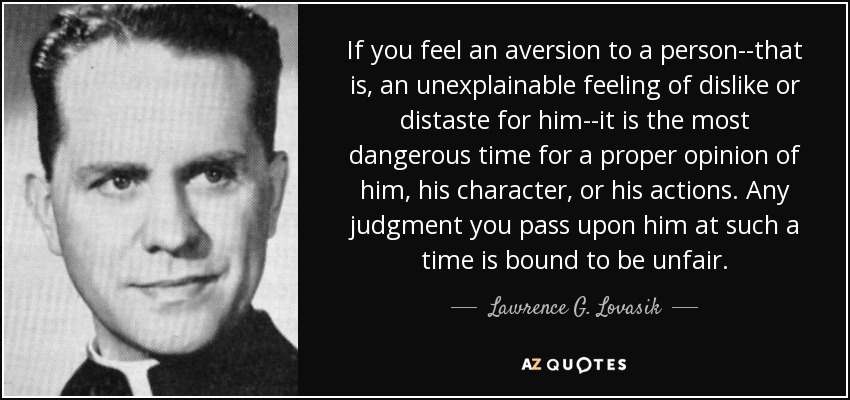 If you feel an aversion to a person--that is, an unexplainable feeling of dislike or distaste for him--it is the most dangerous time for a proper opinion of him, his character, or his actions. Any judgment you pass upon him at such a time is bound to be unfair. - Lawrence G. Lovasik