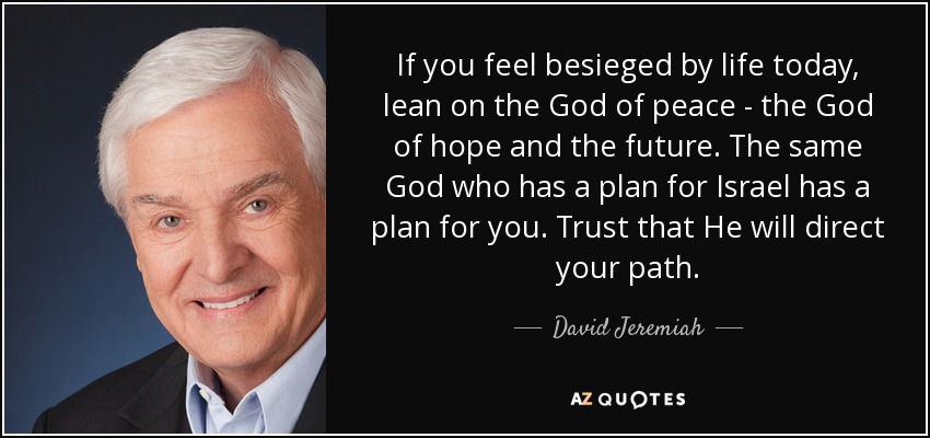 If you feel besieged by life today, lean on the God of peace - the God of hope and the future. The same God who has a plan for Israel has a plan for you. Trust that He will direct your path. - David Jeremiah