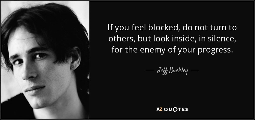If you feel blocked, do not turn to others, but look inside, in silence, for the enemy of your progress. - Jeff Buckley