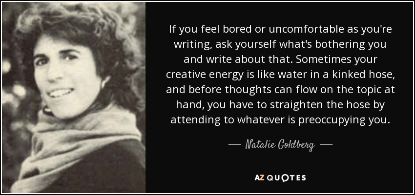 If you feel bored or uncomfortable as you're writing, ask yourself what's bothering you and write about that. Sometimes your creative energy is like water in a kinked hose, and before thoughts can flow on the topic at hand, you have to straighten the hose by attending to whatever is preoccupying you. - Natalie Goldberg