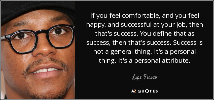 If you feel comfortable, and you feel happy, and successful at your job, then that's success. You define that as success, then that's success. Success is not a general thing. It's a personal thing. It's a personal attribute. - Lupe Fiasco