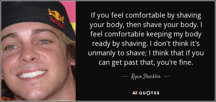 If you feel comfortable by shaving your body, then shave your body. I feel comfortable keeping my body ready by shaving. I don't think it's unmanly to shave; I think that if you can get past that, you're fine. - Ryan Sheckler