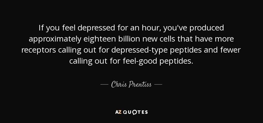 If you feel depressed for an hour, you've produced approximately eighteen billion new cells that have more receptors calling out for depressed-type peptides and fewer calling out for feel-good peptides. - Chris Prentiss