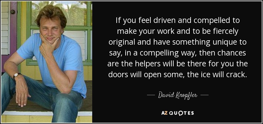 If you feel driven and compelled to make your work and to be fiercely original and have something unique to say, in a compelling way, then chances are the helpers will be there for you the doors will open some, the ice will crack. - David Knopfler