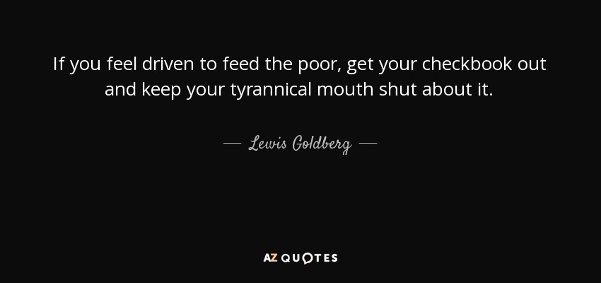 If you feel driven to feed the poor, get your checkbook out and keep your tyrannical mouth shut about it. - Lewis Goldberg