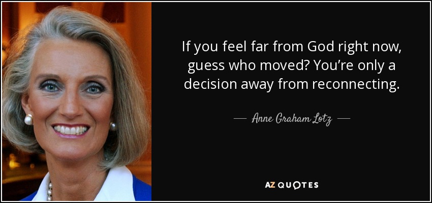 If you feel far from God right now, guess who moved? You’re only a decision away from reconnecting. - Anne Graham Lotz