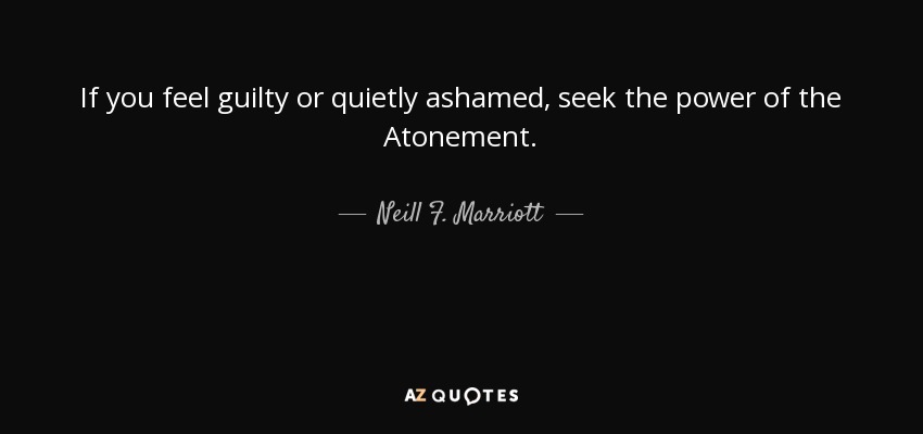 If you feel guilty or quietly ashamed, seek the power of the Atonement. - Neill F. Marriott