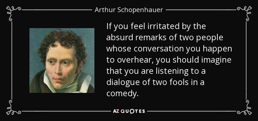 If you feel irritated by the absurd remarks of two people whose conversation you happen to overhear, you should imagine that you are listening to a dialogue of two fools in a comedy. - Arthur Schopenhauer