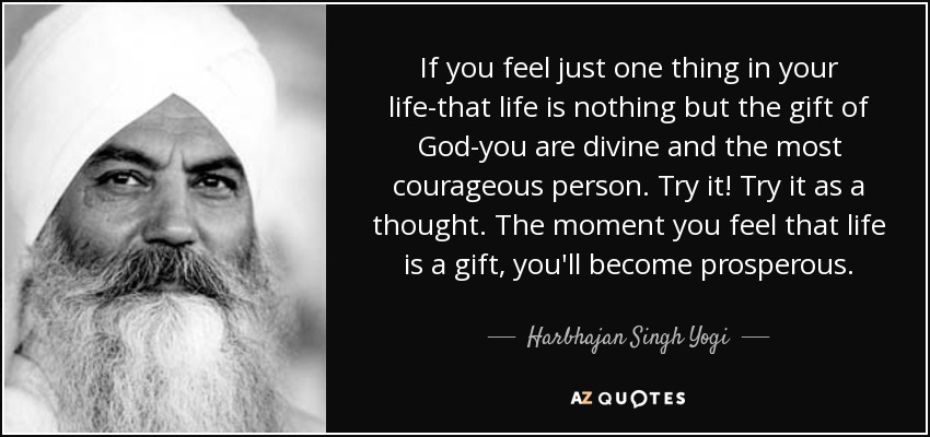 If you feel just one thing in your life-that life is nothing but the gift of God-you are divine and the most courageous person. Try it! Try it as a thought. The moment you feel that life is a gift, you'll become prosperous. - Harbhajan Singh Yogi