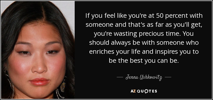 If you feel like you're at 50 percent with someone and that's as far as you'll get, you're wasting precious time. You should always be with someone who enriches your life and inspires you to be the best you can be. - Jenna Ushkowitz