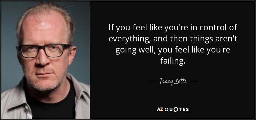 If you feel like you're in control of everything, and then things aren't going well, you feel like you're failing. - Tracy Letts
