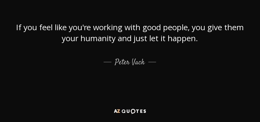 If you feel like you're working with good people, you give them your humanity and just let it happen. - Peter Vack