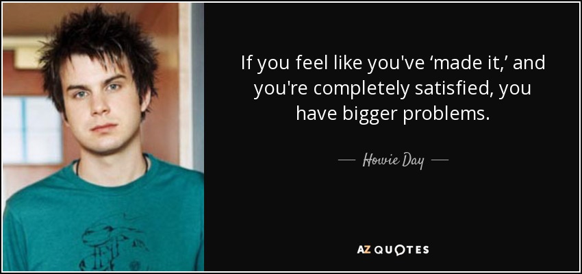 If you feel like you've ‘made it,’ and you're completely satisfied, you have bigger problems. - Howie Day