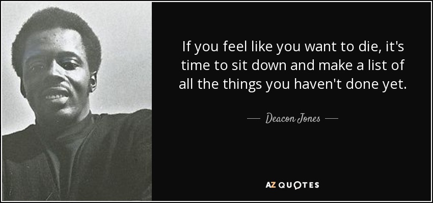 If you feel like you want to die, it's time to sit down and make a list of all the things you haven't done yet. - Deacon Jones