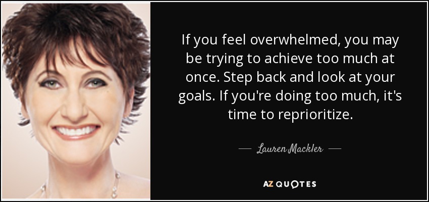 If you feel overwhelmed, you may be trying to achieve too much at once. Step back and look at your goals. If you're doing too much, it's time to reprioritize. - Lauren Mackler