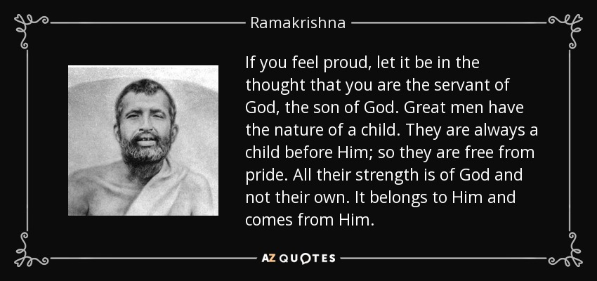 If you feel proud, let it be in the thought that you are the servant of God, the son of God. Great men have the nature of a child. They are always a child before Him; so they are free from pride. All their strength is of God and not their own. It belongs to Him and comes from Him. - Ramakrishna