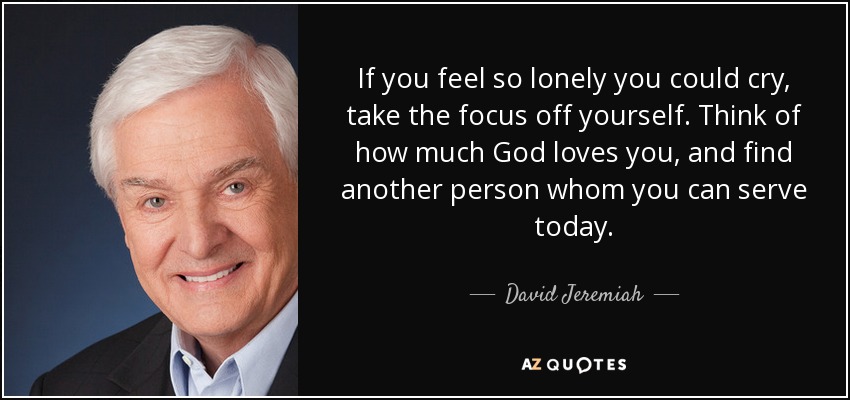If you feel so lonely you could cry, take the focus off yourself. Think of how much God loves you, and find another person whom you can serve today. - David Jeremiah