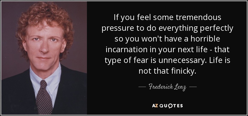 If you feel some tremendous pressure to do everything perfectly so you won't have a horrible incarnation in your next life - that type of fear is unnecessary. Life is not that finicky. - Frederick Lenz