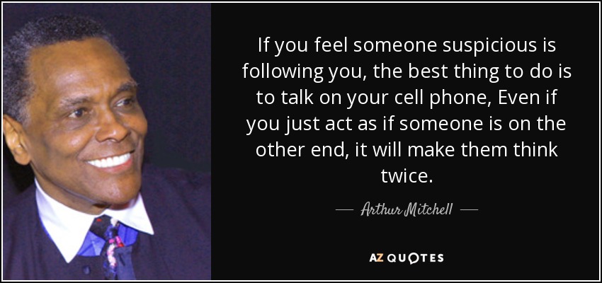 If you feel someone suspicious is following you, the best thing to do is to talk on your cell phone, Even if you just act as if someone is on the other end, it will make them think twice. - Arthur Mitchell