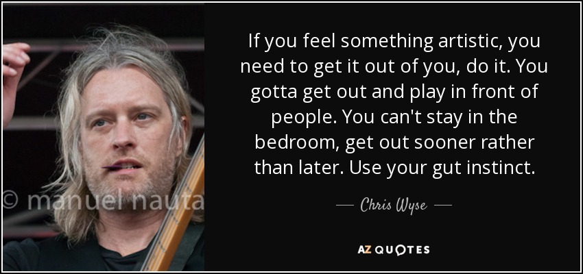 If you feel something artistic, you need to get it out of you, do it. You gotta get out and play in front of people. You can't stay in the bedroom, get out sooner rather than later. Use your gut instinct. - Chris Wyse
