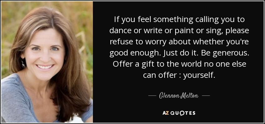 If you feel something calling you to dance or write or paint or sing, please refuse to worry about whether you're good enough . Just do it. Be generous. Offer a gift to the world no one else can offer : yourself. - Glennon Melton