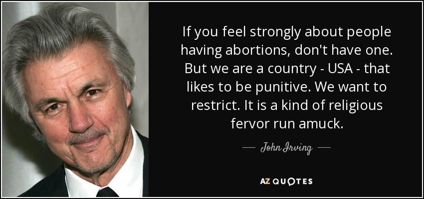 If you feel strongly about people having abortions, don't have one. But we are a country - USA - that likes to be punitive. We want to restrict. It is a kind of religious fervor run amuck. - John Irving