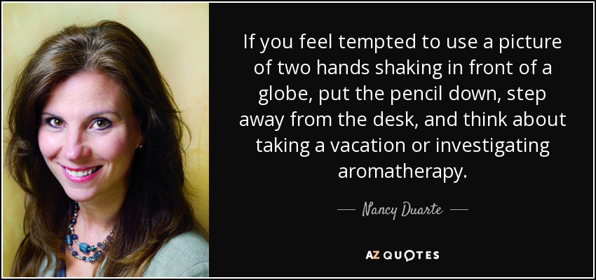 If you feel tempted to use a picture of two hands shaking in front of a globe, put the pencil down, step away from the desk, and think about taking a vacation or investigating aromatherapy. - Nancy Duarte