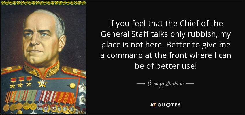 If you feel that the Chief of the General Staff talks only rubbish, my place is not here. Better to give me a command at the front where I can be of better use! - Georgy Zhukov