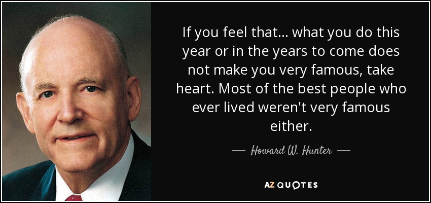 If you feel that . . . what you do this year or in the years to come does not make you very famous, take heart. Most of the best people who ever lived weren't very famous either. - Howard W. Hunter