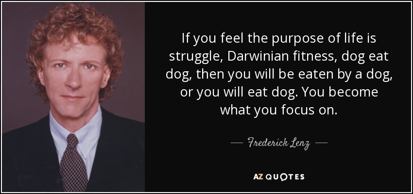 If you feel the purpose of life is struggle, Darwinian fitness, dog eat dog, then you will be eaten by a dog, or you will eat dog. You become what you focus on. - Frederick Lenz