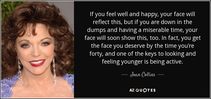 If you feel well and happy, your face will reflect this, but if you are down in the dumps and having a miserable time, your face will soon show this, too. In fact, you get the face you deserve by the time you're forty, and one of the keys to looking and feeling younger is being active. - Joan Collins