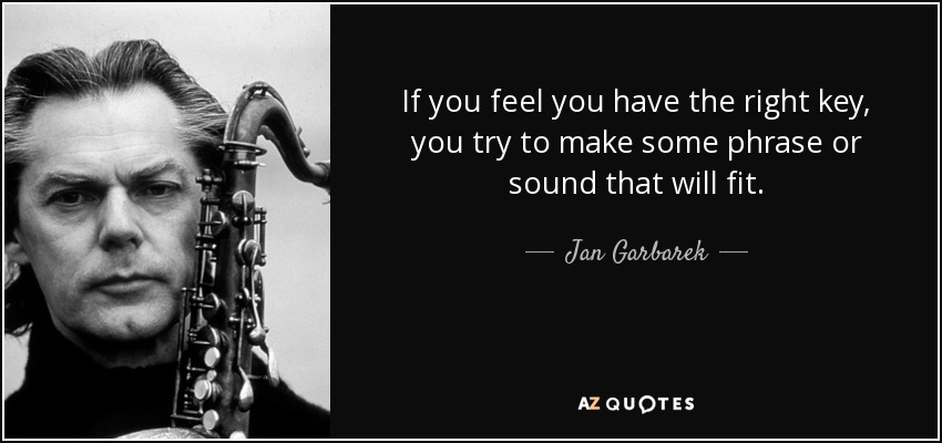 If you feel you have the right key, you try to make some phrase or sound that will fit. - Jan Garbarek