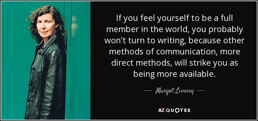 If you feel yourself to be a full member in the world, you probably won't turn to writing, because other methods of communication, more direct methods, will strike you as being more available. - Margot Livesey