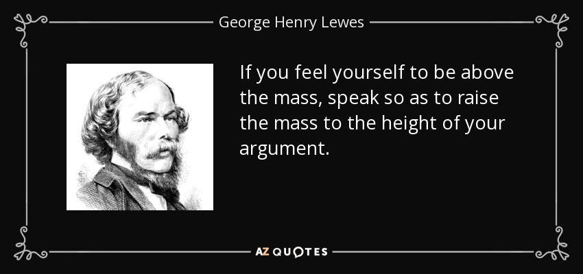 If you feel yourself to be above the mass, speak so as to raise the mass to the height of your argument. - George Henry Lewes