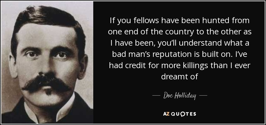 If you fellows have been hunted from one end of the country to the other as I have been, you’ll understand what a bad man’s reputation is built on. I’ve had credit for more killings than I ever dreamt of - Doc Holliday