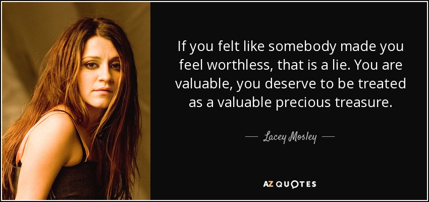 If you felt like somebody made you feel worthless, that is a lie. You are valuable, you deserve to be treated as a valuable precious treasure. - Lacey Mosley