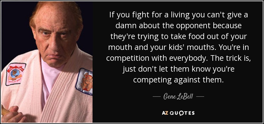 If you fight for a living you can't give a damn about the opponent because they're trying to take food out of your mouth and your kids' mouths. You're in competition with everybody. The trick is, just don't let them know you're competing against them. - Gene LeBell