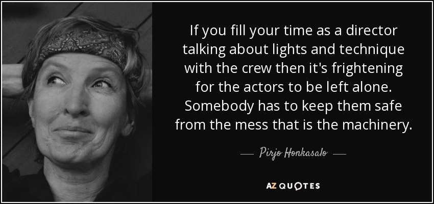 If you fill your time as a director talking about lights and technique with the crew then it's frightening for the actors to be left alone. Somebody has to keep them safe from the mess that is the machinery. - Pirjo Honkasalo