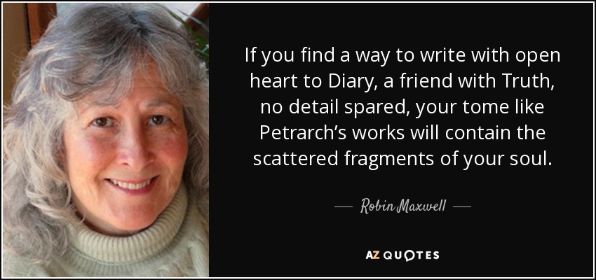 If you find a way to write with open heart to Diary, a friend with Truth, no detail spared, your tome like Petrarch’s works will contain the scattered fragments of your soul. - Robin Maxwell