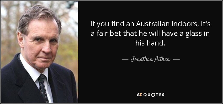 If you find an Australian indoors, it's a fair bet that he will have a glass in his hand. - Jonathan Aitken