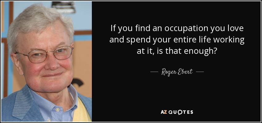 If you find an occupation you love and spend your entire life working at it, is that enough? - Roger Ebert