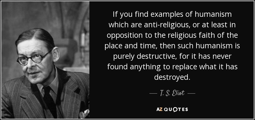 If you find examples of humanism which are anti-religious, or at least in opposition to the religious faith of the place and time, then such humanism is purely destructive, for it has never found anything to replace what it has destroyed. - T. S. Eliot