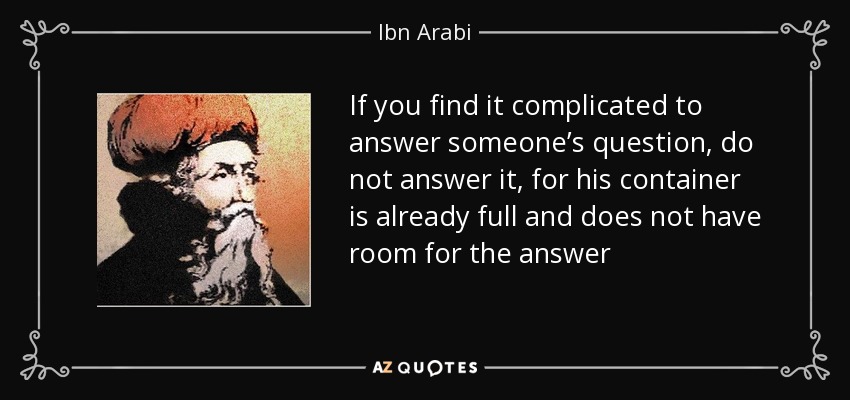If you find it complicated to answer someone’s question, do not answer it, for his container is already full and does not have room for the answer - Ibn Arabi