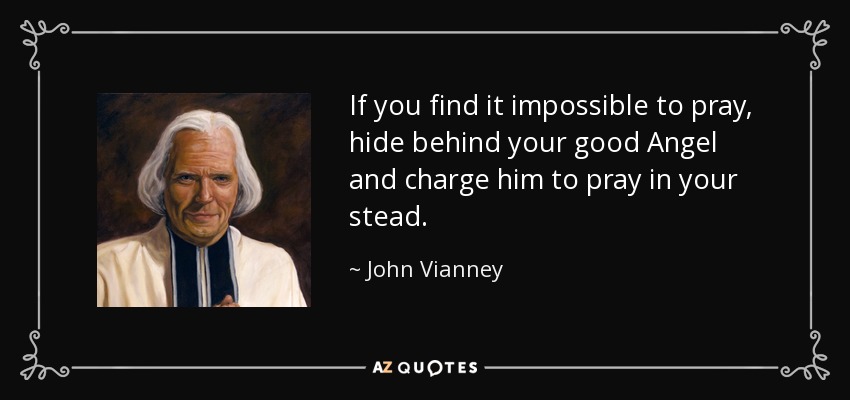 If you find it impossible to pray, hide behind your good Angel and charge him to pray in your stead. - John Vianney